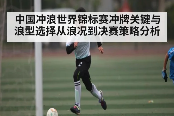 中国冲浪世界锦标赛冲牌关键与浪型选择从浪况到决赛策略分析