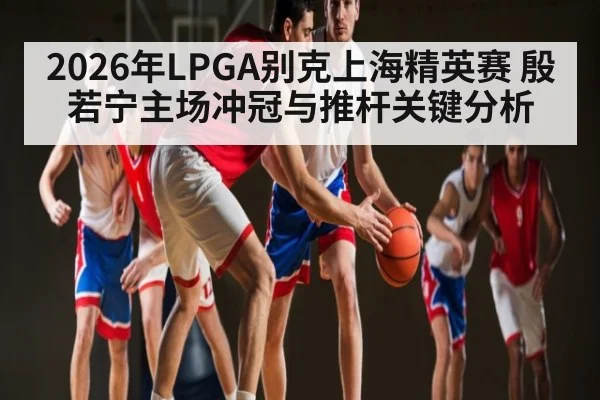 2026年LPGA别克上海精英赛 殷若宁主场冲冠与推杆关键分析